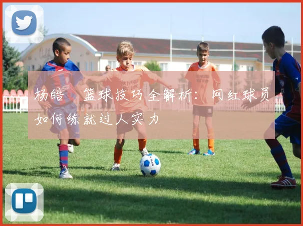 杨皓喆篮球技巧全解析：网红球员如何练就过人实力