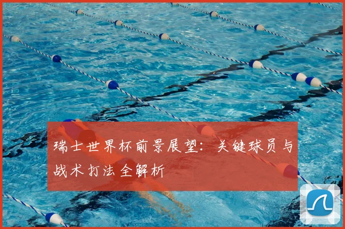 瑞士世界杯前景展望：关键球员与战术打法全解析