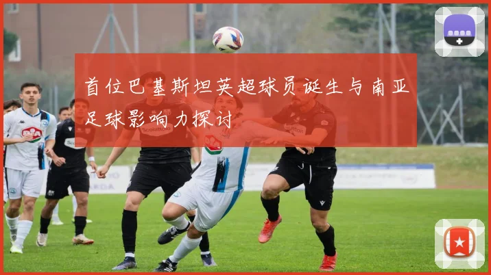 首位巴基斯坦英超球员诞生与南亚足球影响力探讨