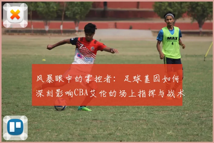 风暴眼中的掌控者：足球基因如何深刻影响CBA艾伦的场上指挥与战术思维