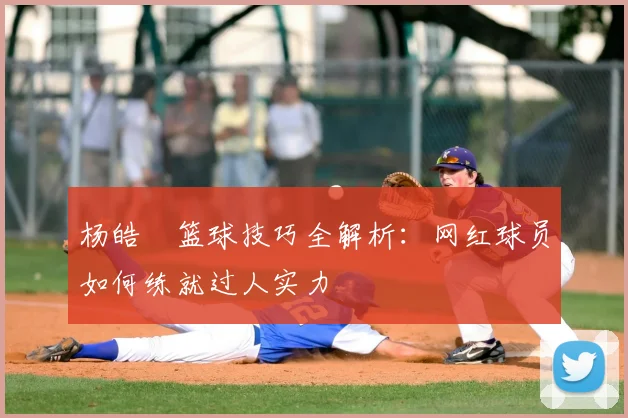 杨皓喆篮球技巧全解析：网红球员如何练就过人实力