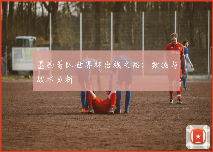 墨西哥队世界杯出线之路：数据与战术分析