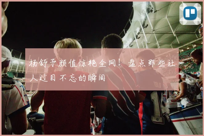 杨舒予颜值惊艳全网！盘点那些让人过目不忘的瞬间