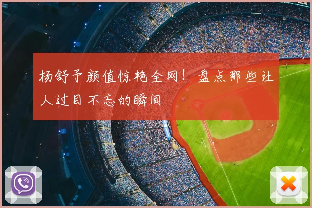 杨舒予颜值惊艳全网！盘点那些让人过目不忘的瞬间