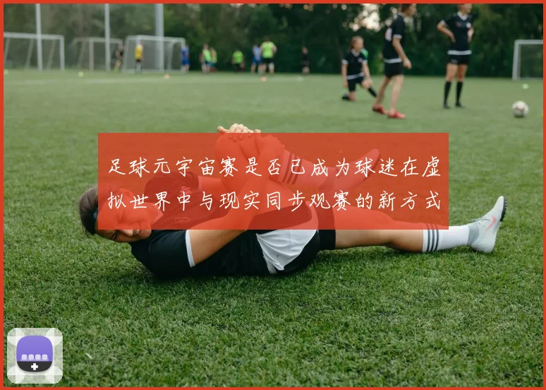 足球元宇宙赛是否已成为球迷在虚拟世界中与现实同步观赛的新方式